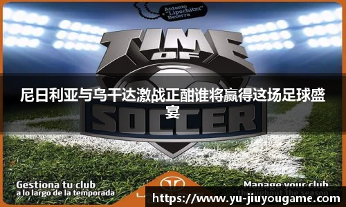 尼日利亚与乌干达激战正酣谁将赢得这场足球盛宴